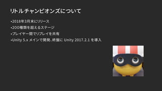 リトルチャンピオンズについて
•2018年3月末にリリース
•2００種類を超えるステージ
•プレイヤー間でリプレイを共有
•Unity 5.x メインで開発、終盤に Unity 2017.2.1 を導入
 