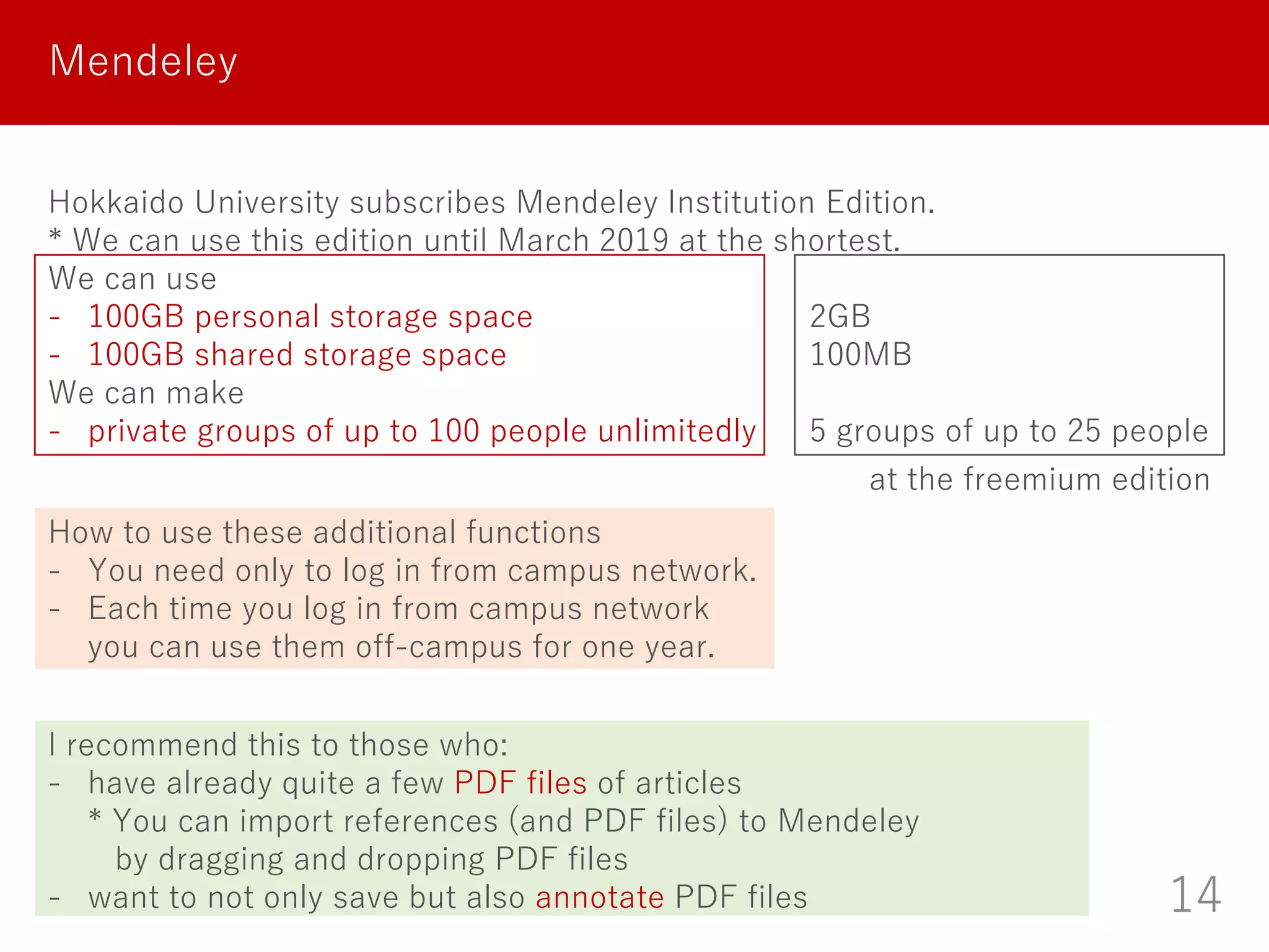 14
Mendeley
Hokkaido University subscribes Mendeley Institution Edition.
* We can use this edition until March 2019 at the shortest.
We can use
- 100GB personal storage space 2GB
- 100GB shared storage space 100MB
We can make
- private groups of up to 100 people unlimitedly 5 groups of up to 25 people
I recommend this to those who:
- have already quite a few PDF files of articles
* You can import references (and PDF files) to Mendeley
by dragging and dropping PDF files
- want to not only save but also annotate PDF files
How to use these additional functions
- You need only to log in from campus network.
- Each time you log in from campus network
you can use them off-campus for one year.
at the freemium edition
 