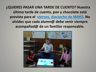 ¿QUIERES PASAR UNA TARDE DE CUENTO? Nuestra
última tarde de cuento, pan y chocolate está
prevista para el viernes, dieciocho de MAYO. No
olvides que cada alumn@ debe venir siempre
acompañad@ de un familiar responsable.
 