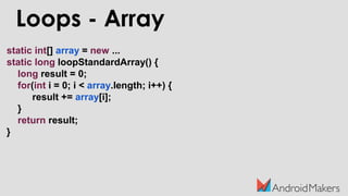 Loops - Array
static int[] array = new ...
static long loopStandardArray() {
long result = 0;
for(int i = 0; i < array.length; i++) {
result += array[i];
}
return result;
}
 