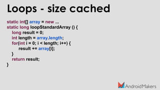 Loops - size cached
static int[] array = new ...
static long loopStandardArray () {
long result = 0;
int length = array.length;
for(int i = 0; i < length; i++) {
result += array[i];
}
return result;
}
 