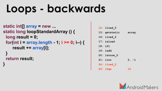 static int[] array = new ...
static long loopStandardArray () {
long result = 0;
for(int i = array.length - 1; i >= 0; i--) {
result += array[i];
}
return result;
}
Loops - backwards
12: lload_0
13: getstatic array
16: iload_2
17: iaload
18: i2l
19: ladd
20: lstore_0
21: iinc 2, -1
24: iload_2
25: ifge 12
 