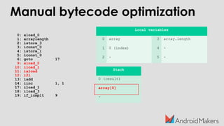 0: aload_0
1: arraylength
2: istore_3
3: iconst_0
4: istore_1
5: lconst_0
6: goto 17
9: aload_0
10: iload_1
11: iaload
12: i2l
13: ladd
14: iinc 1, 1
17: iload_1
18: iload_3
19: if_icmplt 9
Local variables
0 array 3 array.length
1 0 (index) 4 -
2 - 5 -
Stack
0 (result)
array[0]
-
Manual bytecode optimization
 