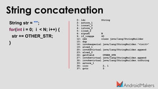 String concatenation
String str = "";
for(int i = 0; i < N; i++) {
str += OTHER_STR;
}
0: ldc String
2: astore_1
3: iconst_0
4: istore_2
5: iload_2
6: sipush N
9: if_icmpge 40
12: new class java/lang/StringBuilder
15: dup
16: invokespecial java/lang/StringBuilder."<init>"
19: aload_1
20: invokevirtual java/lang/StringBuilder.append
23: aload_0
24: getfield OTHER_STR
27: invokevirtual java/lang/StringBuilder.append
30: invokevirtual java/lang/StringBuilder.toString
33: astore_1
34: iinc 2, 1
37: goto 5
 