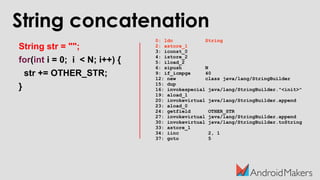 String concatenation
String str = "";
for(int i = 0; i < N; i++) {
str += OTHER_STR;
}
0: ldc String
2: astore_1
3: iconst_0
4: istore_2
5: iload_2
6: sipush N
9: if_icmpge 40
12: new class java/lang/StringBuilder
15: dup
16: invokespecial java/lang/StringBuilder."<init>"
19: aload_1
20: invokevirtual java/lang/StringBuilder.append
23: aload_0
24: getfield OTHER_STR
27: invokevirtual java/lang/StringBuilder.append
30: invokevirtual java/lang/StringBuilder.toString
33: astore_1
34: iinc 2, 1
37: goto 5
 
