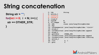 String concatenation
String str = "";
for(int i = 0; i < N; i++) {
str += OTHER_STR;
}
0: ldc String
2: astore_1
3: iconst_0
4: istore_2
5: iload_2
6: sipush N
9: if_icmpge 40
12: new class java/lang/StringBuilder
15: dup
16: invokespecial java/lang/StringBuilder."<init>"
19: aload_1
20: invokevirtual java/lang/StringBuilder.append
23: aload_0
24: getfield OTHER_STR
27: invokevirtual java/lang/StringBuilder.append
30: invokevirtual java/lang/StringBuilder.toString
33: astore_1
34: iinc 2, 1
37: goto 5
 