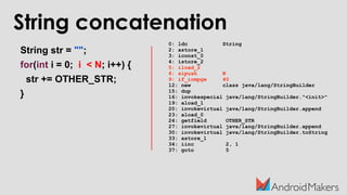 String concatenation
String str = "";
for(int i = 0; i < N; i++) {
str += OTHER_STR;
}
0: ldc String
2: astore_1
3: iconst_0
4: istore_2
5: iload_2
6: sipush N
9: if_icmpge 40
12: new class java/lang/StringBuilder
15: dup
16: invokespecial java/lang/StringBuilder."<init>"
19: aload_1
20: invokevirtual java/lang/StringBuilder.append
23: aload_0
24: getfield OTHER_STR
27: invokevirtual java/lang/StringBuilder.append
30: invokevirtual java/lang/StringBuilder.toString
33: astore_1
34: iinc 2, 1
37: goto 5
 
