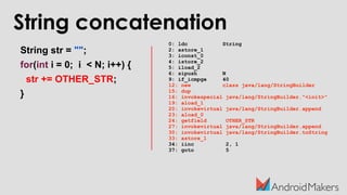 String concatenation
String str = "";
for(int i = 0; i < N; i++) {
str += OTHER_STR;
}
0: ldc String
2: astore_1
3: iconst_0
4: istore_2
5: iload_2
6: sipush N
9: if_icmpge 40
12: new class java/lang/StringBuilder
15: dup
16: invokespecial java/lang/StringBuilder."<init>"
19: aload_1
20: invokevirtual java/lang/StringBuilder.append
23: aload_0
24: getfield OTHER_STR
27: invokevirtual java/lang/StringBuilder.append
30: invokevirtual java/lang/StringBuilder.toString
33: astore_1
34: iinc 2, 1
37: goto 5
 