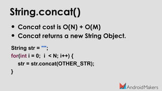String.concat()
• Concat cost is O(N) + O(M)
• Concat returns a new String Object.
String str = "";
for(int i = 0; i < N; i++) {
str = str.concat(OTHER_STR);
}
 