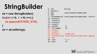 0: ldc String
2: astore_1
3: new java/lang/StringBuilder
6: dup
7: invokespecial java/lang/StringBuilder."<init>"
10: astore_2
11: iconst_0
12: istore_3
13: iload_3
14: sipush N
17: if_icmpge 35
20: aload_2
21: aload_0
22: getfield OTHER_STR
25: invokevirtual java/lang/StringBuilder.append
28: pop
29: iinc 3, 1
32: goto 13
sb = new StringBuilder()
for(int i = 0; i < N; i++) {
sb.append(OTHER_STR);
}
str = sb.toString();
StringBuilder
 