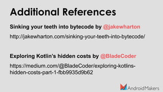 Additional References
Sinking your teeth into bytecode by @jakewharton
http://jakewharton.com/sinking-your-teeth-into-bytecode/
Exploring Kotlin’s hidden costs by @BladeCoder
https://medium.com/@BladeCoder/exploring-kotlins-
hidden-costs-part-1-fbb9935d9b62
 