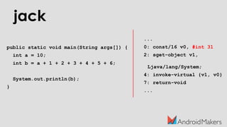 jack
public static void main(String args[]) {
int a = 10;
int b = a + 1 + 2 + 3 + 4 + 5 + 6;
System.out.println(b);
}
...
0: const/16 v0, #int 31
2: sget-object v1,
Ljava/lang/System;
4: invoke-virtual {v1, v0}
7: return-void
...
 