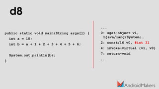d8
public static void main(String args[]) {
int a = 10;
int b = a + 1 + 2 + 3 + 4 + 5 + 6;
System.out.println(b);
}
...
0: sget-object v1,
Ljava/lang/System;…
2: const/16 v0, #int 31
4: invoke-virtual {v1, v0}
7: return-void
...
 