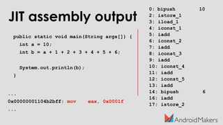 JIT assembly output
public static void main(String args[]) {
int a = 10;
int b = a + 1 + 2 + 3 + 4 + 5 + 6;
System.out.println(b);
}
...
0x00000001104b2bff: mov eax, 0x0001f
...
0: bipush 10
2: istore_1
3: iload_1
4: iconst_1
5: iadd
6: iconst_2
7: iadd
8: iconst_3
9: iadd
10: iconst_4
11: iadd
12: iconst_5
13: iadd
14: bipush 6
16: iadd
17: istore_2
 