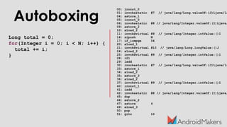 Autoboxing
Long total = 0;
for(Integer i = 0; i < N; i++) {
total += i;
}
00: lconst_0
01: invokestatic #7 // java/lang/Long.valueOf:(J)Ljava/la
04: astore_1
05: iconst_0
06: invokestatic #8 // java/lang/Integer.valueOf:(I)Ljava/
09: astore_2
10: aload_2
11: invokevirtual #9 // java/lang/Integer.intValue:()I
14: sipush N
17: if_icmpge 54
20: aload_1
21: invokevirtual #10 // java/lang/Long.longValue:()J
24: aload_2
25: invokevirtual #9 // java/lang/Integer.intValue:()I
28: i2l
29: ladd
30: invokestatic #7 // java/lang/Long.valueOf:(J)Ljava/la
33: astore_1
34: aload_2
35: astore_3
36: aload_2
37: invokevirtual #9 // java/lang/Integer.intValue:()I
40: iconst_1
41: iadd
42: invokestatic #8 // java/lang/Integer.valueOf:(I)Ljava/
45: dup
46: astore_2
47: astore 4
49: aload_3
50: pop
51: goto 10
 