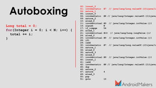 Autoboxing
Long total = 0;
for(Integer i = 0; i < N; i++) {
total += i;
}
00: lconst_0
01: invokestatic #7 // java/lang/Long.valueOf:(J)Ljava/la
04: astore_1
05: iconst_0
06: invokestatic #8 // java/lang/Integer.valueOf:(I)Ljava/
09: astore_2
10: aload_2
11: invokevirtual #9 // java/lang/Integer.intValue:()I
14: sipush N
17: if_icmpge 54
20: aload_1
21: invokevirtual #10 // java/lang/Long.longValue:()J
24: aload_2
25: invokevirtual #9 // java/lang/Integer.intValue:()I
28: i2l
29: ladd
30: invokestatic #7 // java/lang/Long.valueOf:(J)Ljava/la
33: astore_1
34: aload_2
35: astore_3
36: aload_2
37: invokevirtual #9 // java/lang/Integer.intValue:()I
40: iconst_1
41: iadd
42: invokestatic #8 // java/lang/Integer.valueOf:(I)Ljava/
45: dup
46: astore_2
47: astore 4
49: aload_3
50: pop
51: goto 10
 
