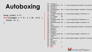 Autoboxing
Long total = 0;
for(Integer i = 0; i < N; i++) {
total += i;
}
00: lconst_0
01: invokestatic #7 // java/lang/Long.valueOf:(J)Ljava/la
04: astore_1
05: iconst_0
06: invokestatic #8 // java/lang/Integer.valueOf:(I)Ljava/
09: astore_2
10: aload_2
11: invokevirtual #9 // java/lang/Integer.intValue:()I
14: sipush N
17: if_icmpge 54
20: aload_1
21: invokevirtual #10 // java/lang/Long.longValue:()J
24: aload_2
25: invokevirtual #9 // java/lang/Integer.intValue:()I
28: i2l
29: ladd
30: invokestatic #7 // java/lang/Long.valueOf:(J)Ljava/la
33: astore_1
34: aload_2
35: astore_3
36: aload_2
37: invokevirtual #9 // java/lang/Integer.intValue:()I
40: iconst_1
41: iadd
42: invokestatic #8 // java/lang/Integer.valueOf:(I)Ljava/
45: dup
46: astore_2
47: astore 4
49: aload_3
50: pop
51: goto 10
 