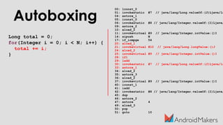 Autoboxing
Long total = 0;
for(Integer i = 0; i < N; i++) {
total += i;
}
00: lconst_0
01: invokestatic #7 // java/lang/Long.valueOf:(J)Ljava/la
04: astore_1
05: iconst_0
06: invokestatic #8 // java/lang/Integer.valueOf:(I)Ljava/
09: astore_2
10: aload_2
11: invokevirtual #9 // java/lang/Integer.intValue:()I
14: sipush N
17: if_icmpge 54
20: aload_1
21: invokevirtual #10 // java/lang/Long.longValue:()J
24: aload_2
25: invokevirtual #9 // java/lang/Integer.intValue:()I
28: i2l
29: ladd
30: invokestatic #7 // java/lang/Long.valueOf:(J)Ljava/la
33: astore_1
34: aload_2
35: astore_3
36: aload_2
37: invokevirtual #9 // java/lang/Integer.intValue:()I
40: iconst_1
41: iadd
42: invokestatic #8 // java/lang/Integer.valueOf:(I)Ljava/
45: dup
46: astore_2
47: astore 4
49: aload_3
50: pop
51: goto 10
 