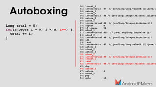 Autoboxing
Long total = 0;
for(Integer i = 0; i < N; i++) {
total += i;
}
00: lconst_0
01: invokestatic #7 // java/lang/Long.valueOf:(J)Ljava/la
04: astore_1
05: iconst_0
06: invokestatic #8 // java/lang/Integer.valueOf:(I)Ljava/
09: astore_2
10: aload_2
11: invokevirtual #9 // java/lang/Integer.intValue:()I
14: sipush N
17: if_icmpge 54
20: aload_1
21: invokevirtual #10 // java/lang/Long.longValue:()J
24: aload_2
25: invokevirtual #9 // java/lang/Integer.intValue:()I
28: i2l
29: ladd
30: invokestatic #7 // java/lang/Long.valueOf:(J)Ljava/la
33: astore_1
34: aload_2
35: astore_3
36: aload_2
37: invokevirtual #9 // java/lang/Integer.intValue:()I
40: iconst_1
41: iadd
42: invokestatic #8 // java/lang/Integer.valueOf:(I)Ljava/
45: dup
46: astore_2
47: astore 4
49: aload_3
50: pop
51: goto 10
 