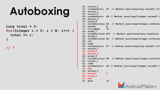 Autoboxing
Long total = 0;
for(Integer i = 0; i < N; i++) {
total += i;
}
// ?
00: lconst_0
01: invokestatic #7 // Method java/lang/Long.valueOf:(J)L
04: astore_1
05: iconst_0
06: invokestatic #8 // Method java/lang/Integer.valueOf:(I
09: astore_2
10: aload_2
11: invokevirtual #9 // Method java/lang/Integer.intValue:
14: sipush N
17: if_icmpge 54
20: aload_1
21: invokevirtual #10 // Method java/lang/Long.longValue:(
24: aload_2
25: invokevirtual #9 // Method java/lang/Integer.intValue:
28: i2l
29: ladd
30: invokestatic #7 // Method java/lang/Long.valueOf:(J)L
33: astore_1
34: aload_2
35: astore_3
36: aload_2
37: invokevirtual #9 // Method java/lang/Integer.intValue:
40: iconst_1
41: iadd
42: invokestatic #8 // Method java/lang/Integer.valueOf:(I
45: dup
46: astore_2
47: astore 4
49: aload_3
50: pop
51: goto 10
 