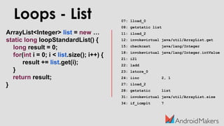 ArrayList<Integer> list = new …
static long loopStandardList() {
long result = 0;
for(int i = 0; i < list.size(); i++) {
result += list.get(i);
}
return result;
}
07: lload_0
08: getstatic list
11: iload_2
12: invokevirtual java/util/ArrayList.get
15: checkcast java/lang/Integer
18: invokevirtual java/lang/Integer.intValue
21: i2l
22: ladd
23: lstore_0
24: iinc 2, 1
27: iload_2
28: getstatic list
31: invokevirtual java/util/ArrayList.size
34: if_icmplt 7
Loops - List
 