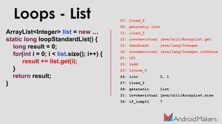 ArrayList<Integer> list = new …
static long loopStandardList() {
long result = 0;
for(int i = 0; i < list.size(); i++) {
result += list.get(i);
}
return result;
}
Loops - List 07: lload_0
08: getstatic list
11: iload_2
12: invokevirtual java/util/ArrayList.get
15: checkcast java/lang/Integer
18: invokevirtual java/lang/Integer.intValue
21: i2l
22: ladd
23: lstore_0
24: iinc 2, 1
27: iload_2
28: getstatic list
31: invokevirtual java/util/ArrayList.size
34: if_icmplt 7
 