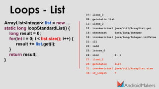 ArrayList<Integer> list = new …
static long loopStandardList() {
long result = 0;
for(int i = 0; i < list.size(); i++) {
result += list.get(i);
}
return result;
}
Loops - List 07: lload_0
08: getstatic list
11: iload_2
12: invokevirtual java/util/ArrayList.get
15: checkcast java/lang/Integer
18: invokevirtual java/lang/Integer.intValue
21: i2l
22: ladd
23: lstore_0
24: iinc 2, 1
27: iload_2
28: getstatic list
31: invokevirtual java/util/ArrayList.size
34: if_icmplt 7
 