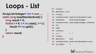 ArrayList<Integer> list = new …
static long loopStandardList() {
long result = 0;
for(int i = 0; i < list.size(); i++) {
result += list.get(i);
}
return result;
}
Loops - List 07: lload_0
08: getstatic list
11: iload_2
12: invokevirtual java/util/ArrayList.get
15: checkcast java/lang/Integer
18: invokevirtual java/lang/Integer.intValue
21: i2l
22: ladd
23: lstore_0
24: iinc 2, 1
27: iload_2
28: getstatic list
31: invokevirtual java/util/ArrayList.size
34: if_icmplt 7
 