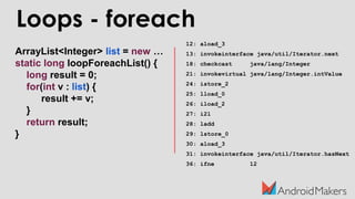 ArrayList<Integer> list = new …
static long loopForeachList() {
long result = 0;
for(int v : list) {
result += v;
}
return result;
}
12: aload_3
13: invokeinterface java/util/Iterator.next
18: checkcast java/lang/Integer
21: invokevirtual java/lang/Integer.intValue
24: istore_2
25: lload_0
26: iload_2
27: i2l
28: ladd
29: lstore_0
30: aload_3
31: invokeinterface java/util/Iterator.hasNext
36: ifne 12
Loops - foreach
 