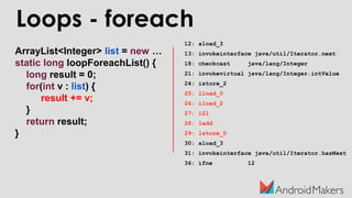 ArrayList<Integer> list = new …
static long loopForeachList() {
long result = 0;
for(int v : list) {
result += v;
}
return result;
}
Loops - foreach
12: aload_3
13: invokeinterface java/util/Iterator.next
18: checkcast java/lang/Integer
21: invokevirtual java/lang/Integer.intValue
24: istore_2
25: lload_0
26: iload_2
27: i2l
28: ladd
29: lstore_0
30: aload_3
31: invokeinterface java/util/Iterator.hasNext
36: ifne 12
 