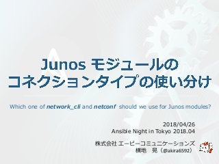 株式会社 エーピーコミュニケーションズ
横地 晃（@akira6592）
2018/04/26
Ansible Night in Tokyo 2018.04
Which one of network_cli and netconf should we use for Junos modules?
 