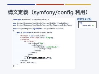 namespace KumamidoriExampleBlogConfig
use SymfonyComponentConfigDefinitionBuilderTreeBuilder;
use SymfonyComponentConfigDefinitionConfigurationInterface;
class BlogConfigTree implements ConfigurationInterface
{
public function getConfigTreeBuilder()
{
$builder = new TreeBuilder();
$rootNode = $builder->root(‘blog');
$rootNode
->children()
->arrayNode('foo')
->children()
->scalarNode(‘contents_dir’)
->isRequired()
->end()
->end()
->end()
->end()
//
->end();
return $builder;
}
}
blog:
foo:
contents_dir: ‘bar'
 