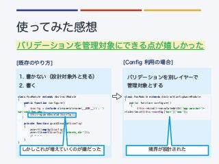 class FooModule extends AbstractModule
{
public function configure()
{
$config = include dirname(dirname(__DIR__)) . '/
var/conf/foo.php';
$this->guardInvalid($config);
}
private function guardInvalid($config)
{
assert(!empty($config));
assert(isset($config[‘contents_dir’]));
//
}
}
class FooModule extends AbstractConfigAwareModule
{
public function configure()
{
$this->bind()->annotatedWith(‘app.aaa.bar')-
>toInstance($this->config['bar']['aaa']);
 