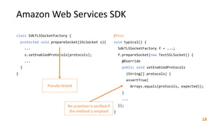 Amazon	Web	Services	SDK
class	SdkTLSSocketFactory	{	
		protected	void	prepareSocket(SSLSocket	s){	
				...	
				s.setEnabledProtocols(protocols);	
				...	
		}	
}
@Test	
void	typical()	{	
		SdkTLSSocketFactory	f	=	...;	
		f.prepareSocket(new	TestSSLSocket()	{	
				@Override	
				public	void	setEnabledProtocols	
						(String[]	protocols)	{	
						assertTrue(	
								Arrays.equals(protocols,	expected));	
				}	
				...	
		});	
}	
Pseudo-tested
No	assertion	is	verified	if	
the	method	is	emptied
18
 