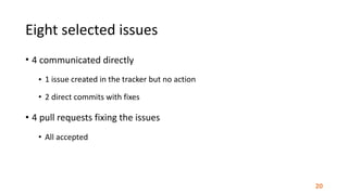 Eight	selected	issues
• 4	communicated	directly	
• 1	issue	created	in	the	tracker	but	no	action	
• 2	direct	commits	with	fixes	
• 4	pull	requests	fixing	the	issues	
• All	accepted
20
 