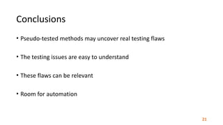Conclusions
• Pseudo-tested	methods	may	uncover	real	testing	flaws	
• The	testing	issues	are	easy	to	understand	
• These	flaws	can	be	relevant	
• Room	for	automation
21
 