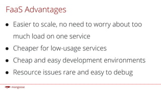 FaaS Advantages
● Easier to scale, no need to worry about too
much load on one service
● Cheaper for low-usage services
● Cheap and easy development environments
● Resource issues rare and easy to debug
 