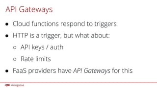 API Gateways
● Cloud functions respond to triggers
● HTTP is a trigger, but what about:
○ API keys / auth
○ Rate limits
● FaaS providers have API Gateways for this
 