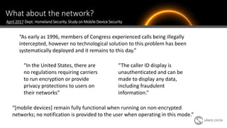 What about the network?
“As early as 1996, members of Congress experienced calls being illegally
intercepted, however no technological solution to this problem has been
systematically deployed and it remains to this day.”
April 2017 Dept. Homeland Security. Study on Mobile Device Security
“In the United States, there are
no regulations requiring carriers
to run encryption or provide
privacy protections to users on
their networks”
“The caller ID display is
unauthenticated and can be
made to display any data,
including fraudulent
information.”
“[mobile devices] remain fully functional when running on non-encrypted
networks; no notification is provided to the user when operating in this mode.”
 