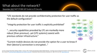 What about the network?
“LTE standards do not provide confidentiality protection for user traffic as
the default configuration”
“integrity protection for user traffic is explicitly prohibited”
“…security capabilities provided by LTE are markedly more
robust [than previous]…yet [LTE systems] coexist with
previous cellular infrastructure.”
“Current mobile devices do not provide the option for a user to know if
their [device’s] connection is encrypted...”
December 2017 NIST SP 800-187 Guide to LTE Security
[1] Jian A. Zhang, Peng Cheng, Andrew R. Weily, Y. Jay Guo. 2014. Towards 5th Generation Cellular Mobile Networks . Australian Journal of Telecommunications and the Digital Economy, Vol 2,
No 2, Article 34. http://doi.org/10.18080/ajtde.v2n2.34(link is external). Published by Telecommunications Association Inc. ABN 34 732 327 053. https://telsoc.org
 