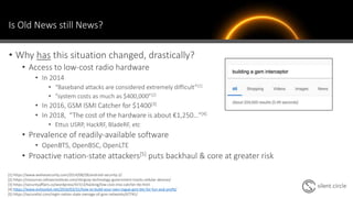 Is Old News still News?
• Why has this situation changed, drastically?
• Access to low-cost radio hardware
• In 2014
• “Baseband attacks are considered extremely difficult”[1]
• “system costs as much as $400,000”[2]
• In 2016, GSM ISMI Catcher for $1400[3]
• In 2018, “The cost of the hardware is about €1,250…”[4]
• Ettus USRP, HackRF, BladeRF, etc
• Prevalence of readily-available software
• OpenBTS, OpenBSC, OpenLTE
• Proactive nation-state attackers[5] puts backhaul & core at greater risk
[1] https://www.welivesecurity.com/2014/08/28/android-security-2/
[2] https://resources.infosecinstitute.com/stingray-technology-government-tracks-cellular-devices/
[3] https://securityaffairs.co/wordpress/41513/hacking/low-cost-imsi-catcher-lte.html
[4] https://www.evilsocket.net/2016/03/31/how-to-build-your-own-rogue-gsm-bts-for-fun-and-profit/
[5] https://securelist.com/regin-nation-state-ownage-of-gsm-networks/67741/
 