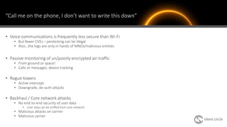 “Call me on the phone, I don’t want to write this down”
• Voice communications is frequently less secure than Wi-Fi
• But fewer CVEs – pentesting can be illegal
• Also…the logs are only in hands of MNOs/malicious entities
• Passive monitoring of un/poorly-encrypted air-traffic
• From ground or space!
• Calls or messages, device tracking
• Rogue towers
• Active intercept
• Downgrade, de-auth attacks
• Backhaul / Core network attacks
• No end-to-end security of user data
• User data can be sniffed from core network
• Malicious attacks on carrier
• Malicious carrier
 