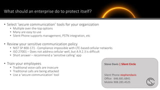 What should an enterprise do to protect itself?
• Select ‘secure communication’ tools for your organization
• Multiple over-the-top options
• Many are easy to use
• Silent Phone supports management, PSTN integration, etc
• Review your sensitive communication policy
• NIST SP 800-171 - Compliance impossible with LTE-based cellular networks
• ISO 27001 – Does not address cellular well, but A.9.2.3 is difficult
• Short answer – recommend a ‘sensitive calling’ app
• Train your employees
• Traditional voice calls are insecure
• Traditional calls are being attacked
• Use a ‘secure communication’ tool
Steve Davis | Silent Circle
Silent Phone stephendavis
Office 646.681.6841
Mobile 908.285.4525
 