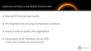 Cybersecurity Risks in the Mobile Environment
 Real-world financial case studies
 The forgotten risks of using smartphones as phones
 Practical steps to protect the organization
 Presentation by Dr. Hamilton Turner, CTO
 10+ years of mobile security experience
3
 