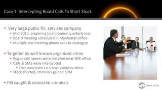 Case 1: Intercepting Board Calls To Short Stock
• Very large public fin. services company
• Mid 2015, preparing to announce quarterly loss
• Board meeting scheduled in Manhattan office
• Multiple pre-meeting phone calls to strategize
• Targeted by well-known organized crime
• Rogue cell towers were installed near NYC office
• Calls & SMS were intercepted
• From many levels e.g. C-level, assistants, others
• Stock shorted, criminals gained 30M
• FBI caught & convicted criminals
 