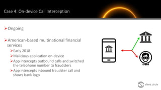 Case 4: On-device Call Interception
Ongoing
American-based multinational financial
services
Early 2018
Malicious application on-device
App intercepts outbound calls and switched
the telephone number to fraudsters
App intercepts inbound fraudster call and
shows bank logo
 