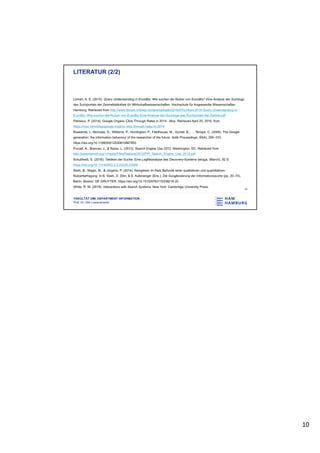 10
FAKULTÄT DMI, DEPARTMENT INFORMATION
Prof. Dr. Dirk Lewandowski
LITERATUR (2/2)
Linhart, A. S. (2015). Query Understanding in EconBiz. Wie suchen die Nutzer von EconBiz? Eine Analyse der Suchlogs
des Suchportals der Zentralbibliothek für Wirtschaftswissenschaften. Hochschule für Angewandte Wissenschaften
Hamburg. Retrieved from http://www.librank.info/wp-content/uploads/2016/07/Linhart-2015-Query-Understanding-in-
EconBiz.-Wie-suchen-die-Nutzer-von-EconBiz-Eine-Analyse-der-Suchlogs-des-Suchportals-der-Zentral.pdf
Petrescu, P. (2014). Google Organic Click-Through Rates in 2014 - Moz. Retrieved April 25, 2016, from
https://moz.com/blog/google-organic-click-through-rates-in-2014
Rowlands, I., Nicholas, D., Williams, P., Huntington, P., Fieldhouse, M., Gunter, B., … Tenopir, C. (2008). The Google
generation: the information behaviour of the researcher of the future. Aslib Proceedings, 60(4), 290–310.
https://doi.org/10.1108/00012530810887953
Purcell, K., Brenner, J., & Raine, L. (2012). Search Engine Use 2012. Washington, DC. Retrieved from
http://pewinternet.org/~/media/Files/Reports/2012/PIP_Search_Engine_Use_2012.pdf
Schultheiß, S. (2018). Taktiken der Suche: Eine Logfileanalyse des Discovery-Systems beluga, (March), 82 S.
https://doi.org/10.13140/RG.2.2.22020.42888
Stark, B., Magin, M., & Jürgens, P. (2014). Navigieren im Netz Befunde einer qualitativen und quantitativen
Nutzerbefragung. In B. Stark, D. Dörr, & S. Aufenanger (Eds.), Die Googleisierung der Informationssuche (pp. 20–74).
Berlin, Boston: DE GRUYTER. https://doi.org/10.1515/9783110338218.20
White, R. W. (2016). Interactions with Search Systems. New York: Cambridge University Press.
18
 