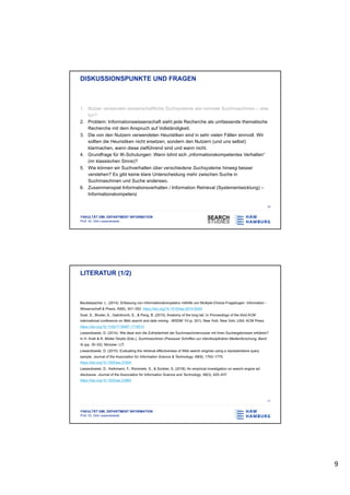 9
FAKULTÄT DMI, DEPARTMENT INFORMATION
Prof. Dr. Dirk Lewandowski
DISKUSSIONSPUNKTE UND FRAGEN
1. Nutzer verwenden wissenschaftliche Suchsysteme wie normale Suchmaschinen – was
tun?
2. Problem: Informationswissenschaft sieht jede Recherche als umfassende thematische
Recherche mit dem Anspruch auf Vollständigkeit.
3. Die von den Nutzern verwendeten Heuristiken sind in sehr vielen Fällen sinnvoll. Wir
sollten die Heuristiken nicht ersetzen, sondern den Nutzern (und uns selbst)
klarmachen, wann diese zielführend sind und wann nicht.
4. Grundfrage für IK-Schulungen: Wann lohnt sich „informationskompetentes Verhalten“
(im klassischen Sinne)?
5. Wie können wir Suchverhalten über verschiedene Suchsysteme hinweg besser
verstehen? Es gibt keine klare Unterscheidung mehr zwischen Suche in
Suchmaschinen und Suche anderswo.
6. Zusammenspiel Informationsverhalten / Information Retrieval (Systementwicklung) –
Informationskompetenz
16
FAKULTÄT DMI, DEPARTMENT INFORMATION
Prof. Dr. Dirk Lewandowski
LITERATUR (1/2)
Beutelspacher, L. (2014). Erfassung von Informationskompetenz mithilfe von Multiple-Choice-Fragebogen. Information -
Wissenschaft & Praxis, 65(6), 341–352. https://doi.org/10.1515/iwp-2014-0054
Goel, S., Broder, A., Gabrilovich, E., & Pang, B. (2010). Anatomy of the long tail. In Proceedings of the third ACM
international conference on Web search and data mining - WSDM ’10 (p. 201). New York, New York, USA: ACM Press.
https://doi.org/10.1145/1718487.1718513
Lewandowski, D. (2014). Wie lässt sich die Zufriedenheit der Suchmaschinennutzer mit ihren Suchergebnissen erklären?
In H. Krah & R. Müller-Terpitz (Eds.), Suchmaschinen (Passauer Schriften zur interdisziplinären Medienforschung, Band
4) (pp. 35–52). Münster: LIT.
Lewandowski, D. (2015). Evaluating the retrieval effectiveness of Web search engines using a representative query
sample. Journal of the Association for Information Science & Technology, 66(9), 1763–1775.
https://doi.org/10.1002/asi.23304
Lewandowski, D., Kerkmann, F., Rümmele, S., & Sünkler, S. (2018). An empirical investigation on search engine ad
disclosure. Journal of the Association for Information Science and Technology, 69(3), 420–437.
https://doi.org/10.1002/asi.23963
17
 