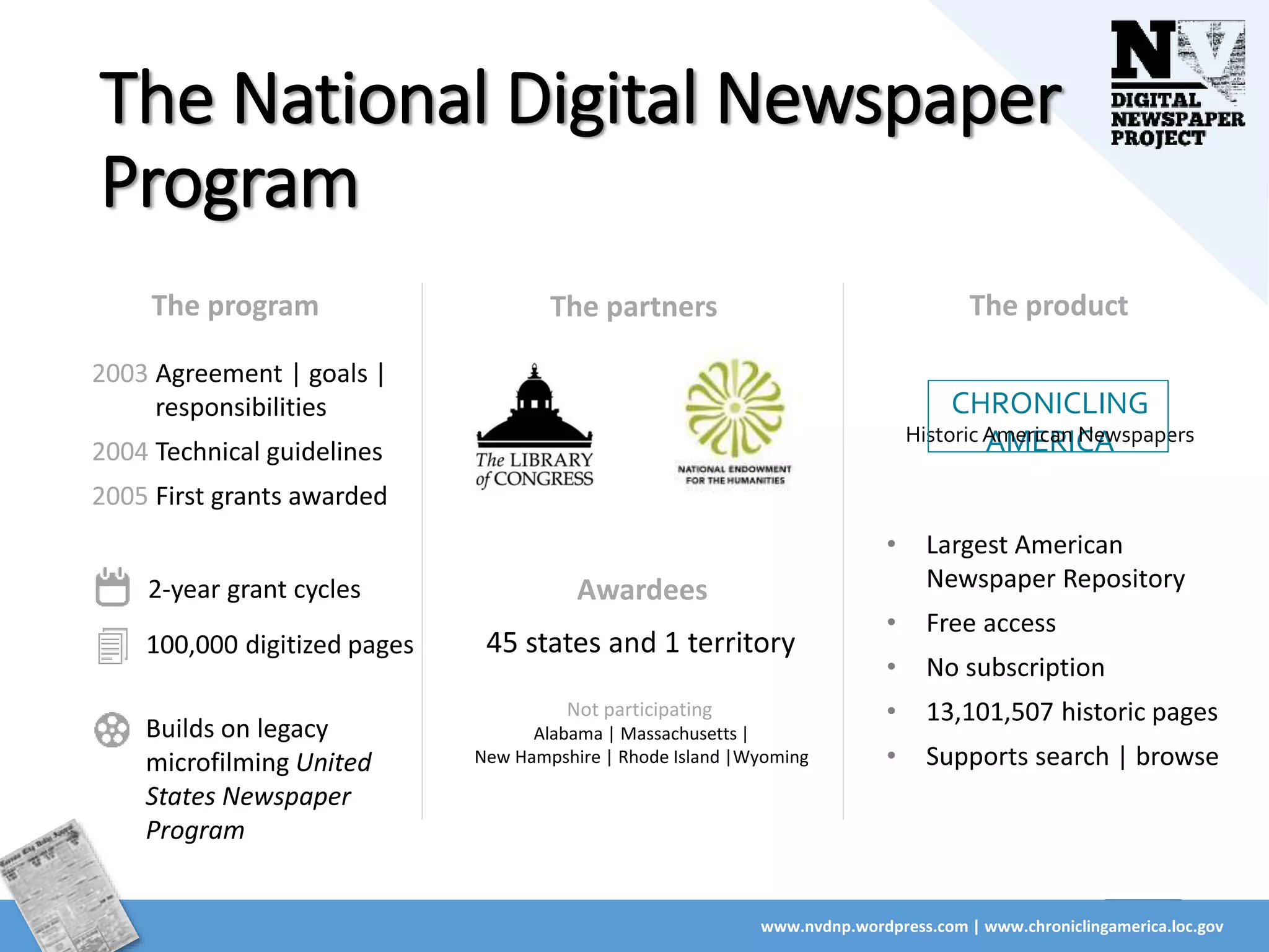 The National Digital Newspaper
Program
www.nvdnp.wordpress.com | www.chroniclingamerica.loc.gov
The partners
Awardees
45 states and 1 territory
Not participating
Alabama | Massachusetts |
New Hampshire | Rhode Island |Wyoming
The program
2003 Agreement | goals |
responsibilities
2004 Technical guidelines
2005 First grants awarded
2-year grant cycles
100,000 digitized pages
Builds on legacy
microfilming United
States Newspaper
Program
CHRONICLING
AMERICAHistoric American Newspapers
The product
• Largest American
Newspaper Repository
• Free access
• No subscription
• 13,101,507 historic pages
• Supports search | browse
 