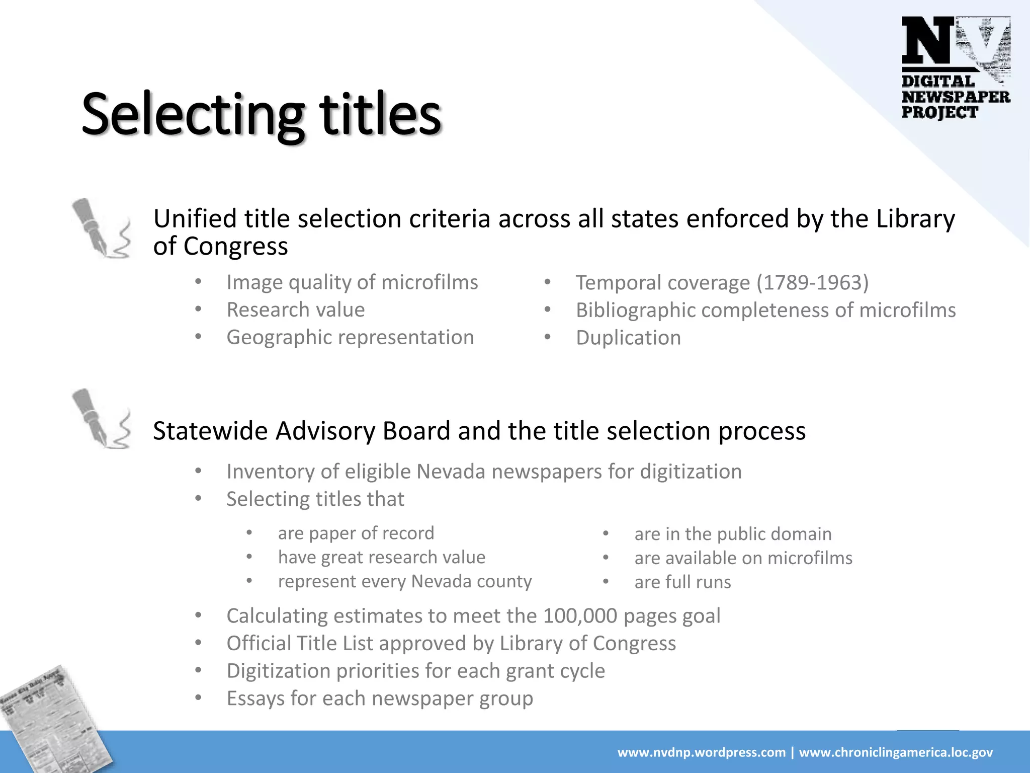 Selecting titles
Unified title selection criteria across all states enforced by the Library
of Congress
www.nvdnp.wordpress.com | www.chroniclingamerica.loc.gov
• Image quality of microfilms
• Research value
• Geographic representation
• Temporal coverage (1789-1963)
• Bibliographic completeness of microfilms
• Duplication
Statewide Advisory Board and the title selection process
• Inventory of eligible Nevada newspapers for digitization
• Selecting titles that
• are paper of record
• have great research value
• represent every Nevada county
• Calculating estimates to meet the 100,000 pages goal
• Official Title List approved by Library of Congress
• Digitization priorities for each grant cycle
• Essays for each newspaper group
• are in the public domain
• are available on microfilms
• are full runs
 